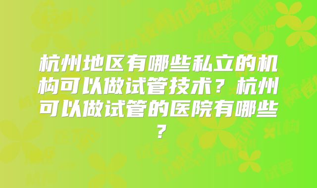 杭州地区有哪些私立的机构可以做试管技术?杭州可以做试管的医院有哪些?