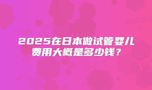2025在日本做试管婴儿费用大概是多少钱？