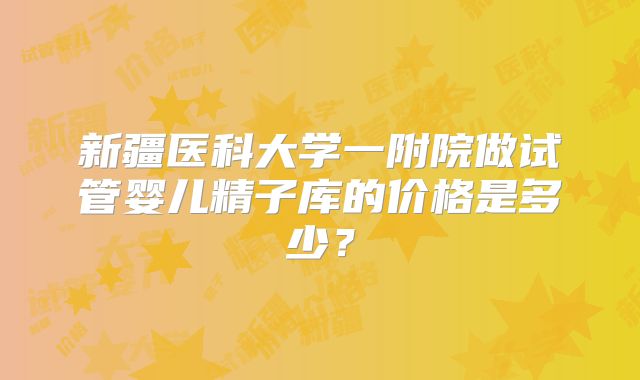 新疆医科大学一附院做试管婴儿精子库的价格是多少?