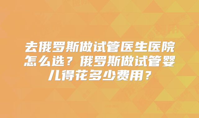 去俄罗斯做试管医生医院怎么选?俄罗斯做试管婴儿得花多少费用?