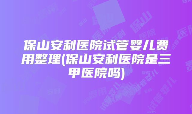 保山安利医院试管婴儿费用整理(保山安利医院是三甲医院吗)