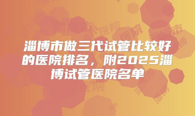 淄博市做三代试管比较好的医院排名，附2025淄博试管医院名单
