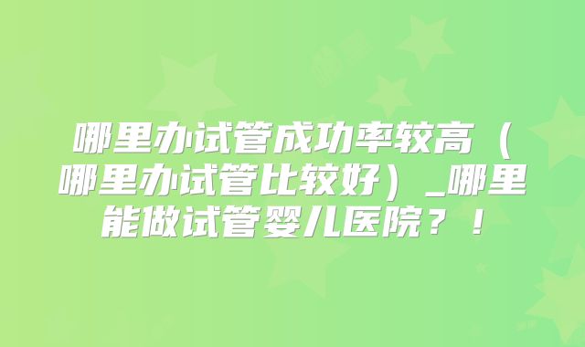 哪里办试管成功率较高（哪里办试管比较好）_哪里能做试管婴儿医院？！