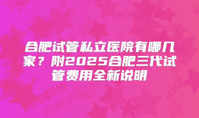 合肥试管私立医院有哪几家？附2025合肥三代试管费用全新说明