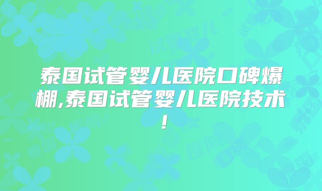 泰国试管婴儿医院口碑爆棚,泰国试管婴儿医院技术!