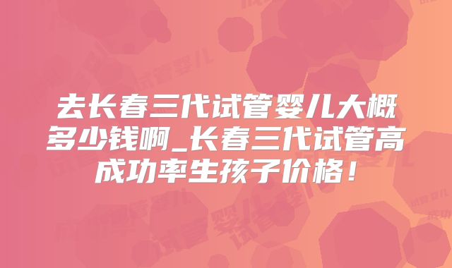去长春三代试管婴儿大概多少钱啊_长春三代试管高成功率生孩子价格!
