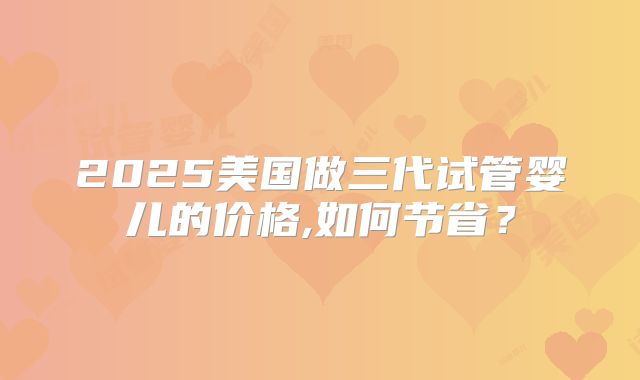 2025美国做三代试管婴儿的价格,如何节省？