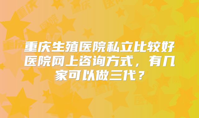 重庆生殖医院私立比较好医院网上咨询方式，有几家可以做三代？
