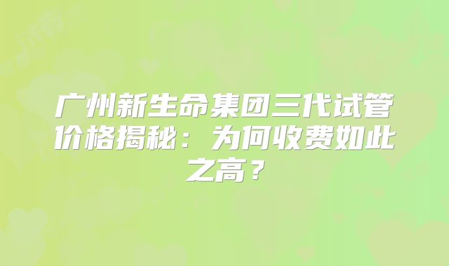 广州新生命集团三代试管价格揭秘:为何收费如此之高?