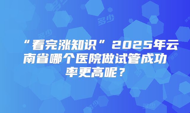 “看完涨知识”2025年云南省哪个医院做试管成功率更高呢？