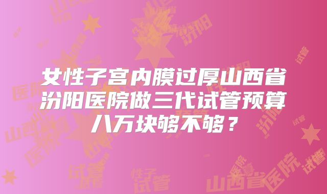 女性子宫内膜过厚山西省汾阳医院做三代试管预算八万块够不够？