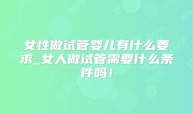 女性做试管婴儿有什么要求_女人做试管需要什么条件吗!