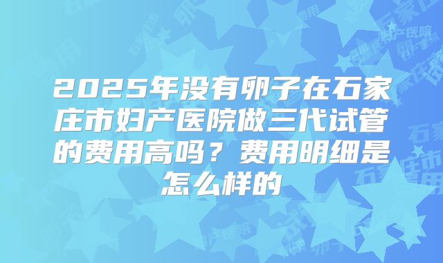 2025年没有卵子在石家庄市妇产医院做三代试管的费用高吗?费用明细是怎么样的