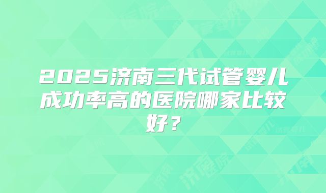 2025济南三代试管婴儿成功率高的医院哪家比较好?
