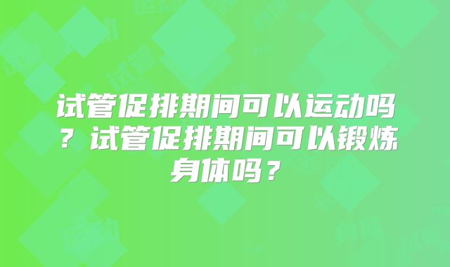 试管促排期间可以运动吗？试管促排期间可以锻炼身体吗？