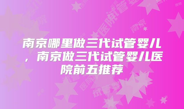 南京哪里做三代试管婴儿，南京做三代试管婴儿医院前五推荐