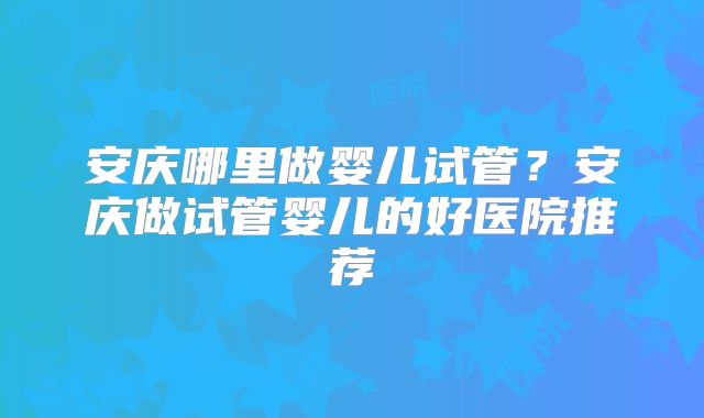 安庆哪里做婴儿试管?安庆做试管婴儿的好医院推荐