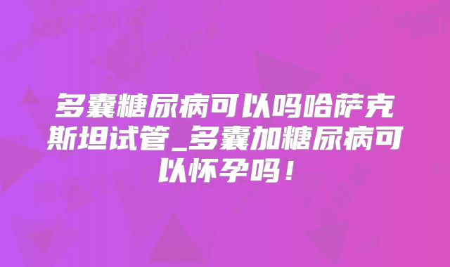 多囊糖尿病可以吗哈萨克斯坦试管_多囊加糖尿病可以怀孕吗!