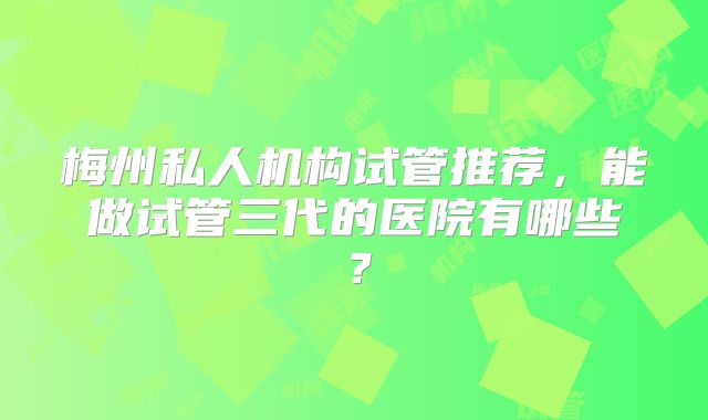 梅州私人机构试管推荐,能做试管三代的医院有哪些?