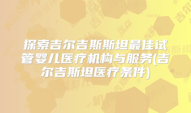 探索吉尔吉斯斯坦最佳试管婴儿医疗机构与服务(吉尔吉斯坦医疗条件)