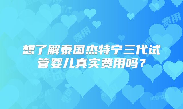 想了解泰国杰特宁三代试管婴儿真实费用吗?