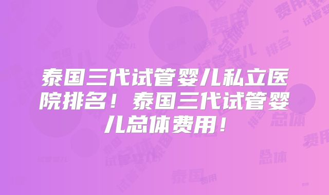 泰国三代试管婴儿私立医院排名！泰国三代试管婴儿总体费用！