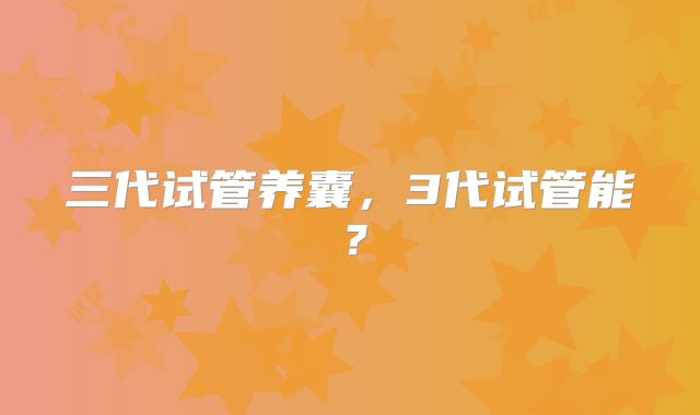 三代试管养囊,3代试管能?