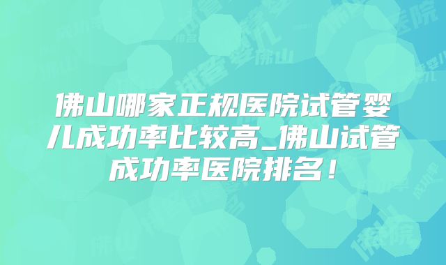 佛山哪家正规医院试管婴儿成功率比较高_佛山试管成功率医院排名！