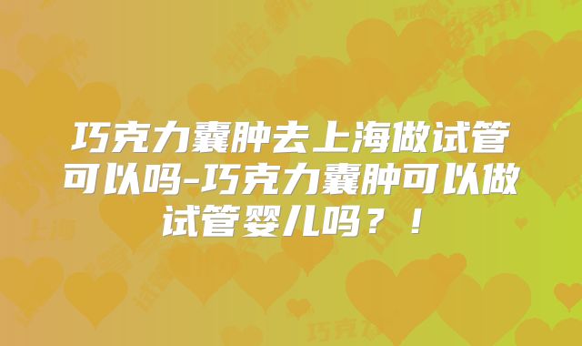 巧克力囊肿去上海做试管可以吗-巧克力囊肿可以做试管婴儿吗?!