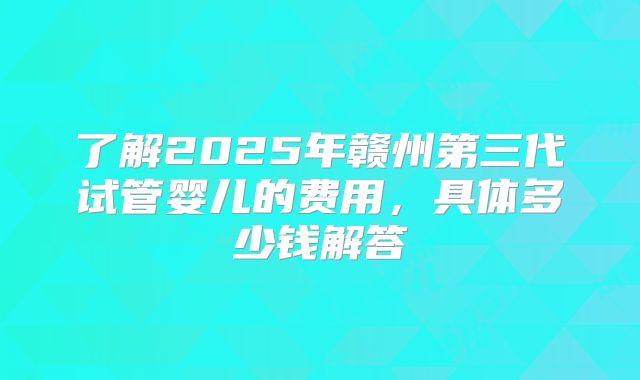了解2025年赣州第三代试管婴儿的费用,具体多少钱解答