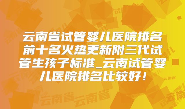 云南省试管婴儿医院排名前十名火热更新附三代试管生孩子标准_云南试管婴儿医院排名比较好!