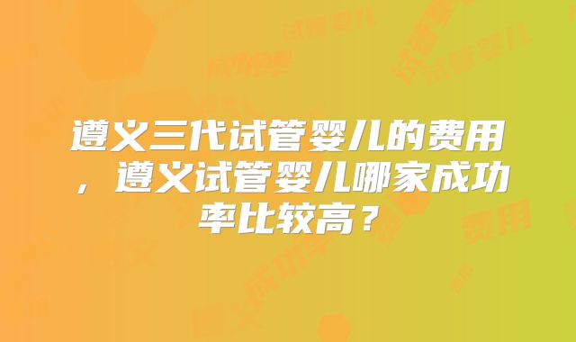 遵义三代试管婴儿的费用，遵义试管婴儿哪家成功率比较高？