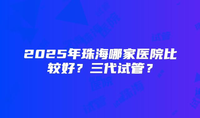 2025年珠海哪家医院比较好？三代试管？