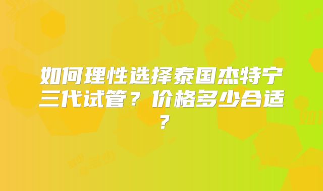 如何理性选择泰国杰特宁三代试管?价格多少合适?