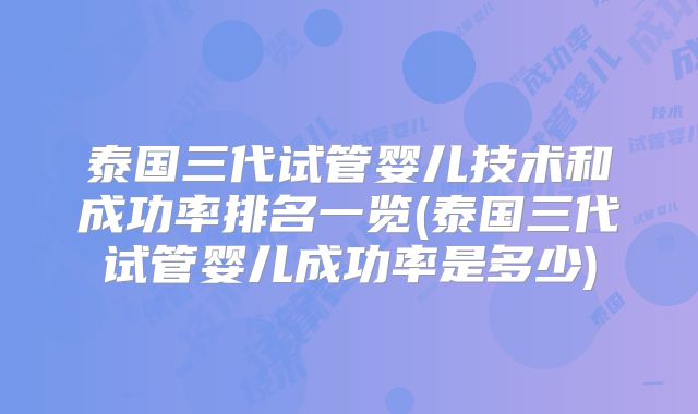 泰国三代试管婴儿技术和成功率排名一览(泰国三代试管婴儿成功率是多少)