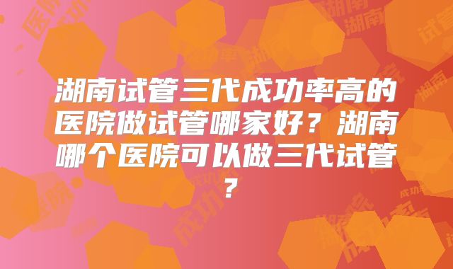 湖南试管三代成功率高的医院做试管哪家好？湖南哪个医院可以做三代试管？