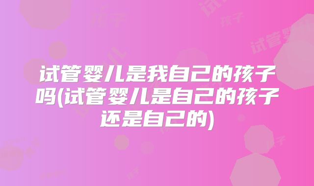 试管婴儿是我自己的孩子吗(试管婴儿是自己的孩子还是自己的)