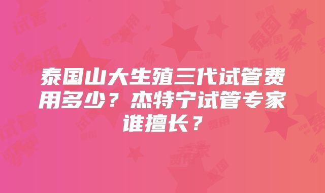 泰国山大生殖三代试管费用多少？杰特宁试管专家谁擅长？