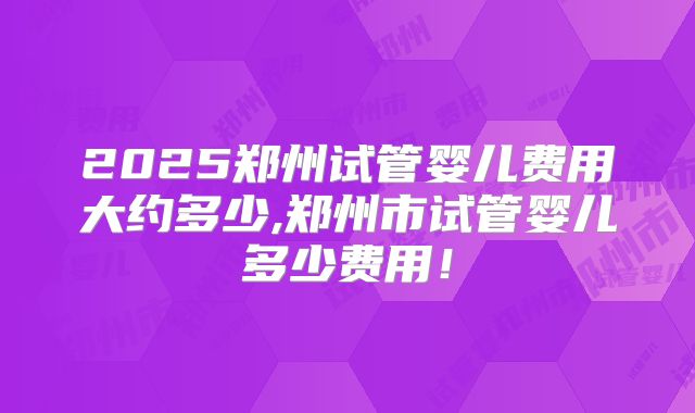 2025郑州试管婴儿费用大约多少,郑州市试管婴儿多少费用!