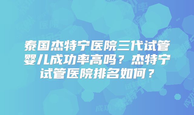 泰国杰特宁医院三代试管婴儿成功率高吗？杰特宁试管医院排名如何？