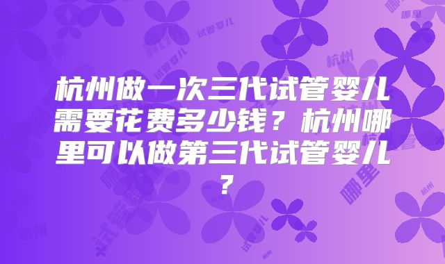 杭州做一次三代试管婴儿需要花费多少钱?杭州哪里可以做第三代试管婴儿?