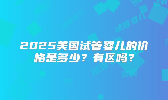 2025美国试管婴儿的价格是多少？有区吗？