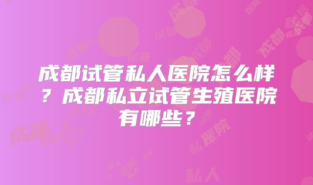 成都试管私人医院怎么样?成都私立试管生殖医院有哪些?