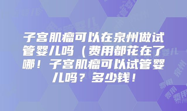 子宫肌瘤可以在泉州做试管婴儿吗（费用都花在了哪！子宫肌瘤可以试管婴儿吗？多少钱！