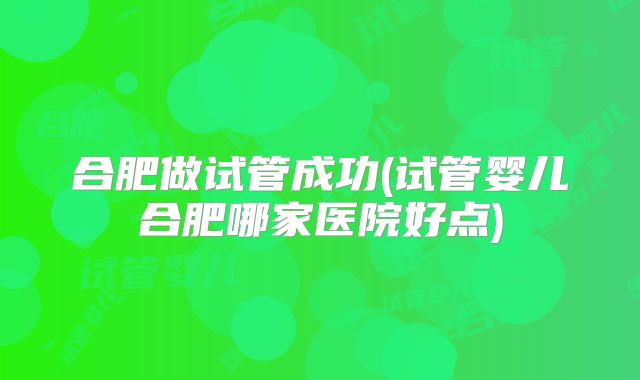 合肥做试管成功(试管婴儿合肥哪家医院好点)