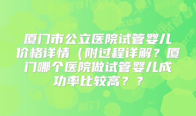厦门市公立医院试管婴儿价格详情(附过程详解?厦门哪个医院做试管婴儿成功率比较高??