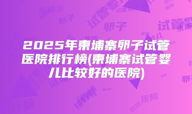 2025年柬埔寨卵子试管医院排行榜(柬埔寨试管婴儿比较好的医院)