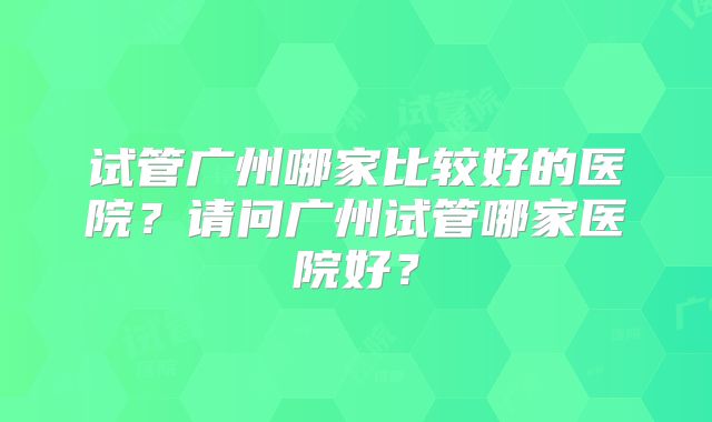 试管广州哪家比较好的医院？请问广州试管哪家医院好？