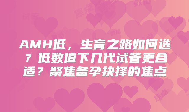 AMH低,生育之路如何选?低数值下几代试管更合适?聚焦备孕抉择的焦点