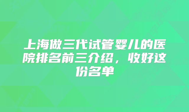 上海做三代试管婴儿的医院排名前三介绍,收好这份名单